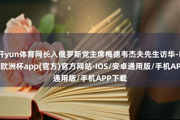 开yun体育网长入俄罗斯党主席梅德韦杰夫先生访华-kaiyun欧洲杯app(官方)官方网站·IOS/安卓通用版/手机APP下载