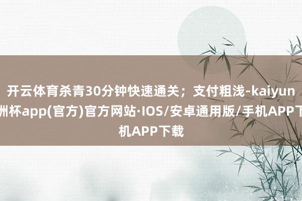 开云体育杀青30分钟快速通关；支付粗浅-kaiyun欧洲杯app(官方)官方网站·IOS/安卓通用版/手机APP下载