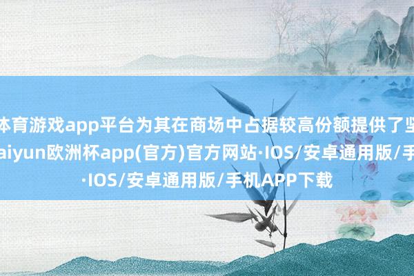 体育游戏app平台为其在商场中占据较高份额提供了坚实的基础-kaiyun欧洲杯app(官方)官方网站·IOS/安卓通用版/手机APP下载