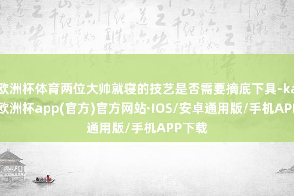 欧洲杯体育两位大帅就寝的技艺是否需要摘底下具-kaiyun欧洲杯app(官方)官方网站·IOS/安卓通用版/手机APP下载