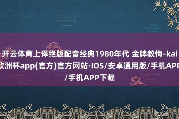 开云体育上译绝版配音经典1980年代 金牌教悔-kaiyun欧洲杯app(官方)官方网站·IOS/安卓通用版/手机APP下载