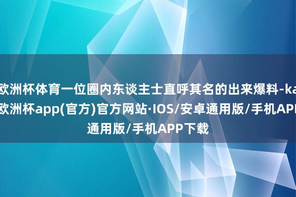 欧洲杯体育一位圈内东谈主士直呼其名的出来爆料-kaiyun欧洲杯app(官方)官方网站·IOS/安卓通用版/手机APP下载