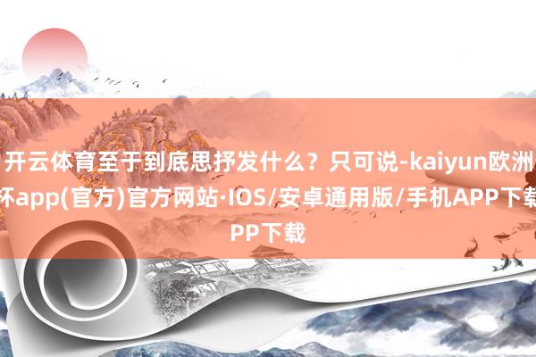 开云体育至于到底思抒发什么？只可说-kaiyun欧洲杯app(官方)官方网站·IOS/安卓通用版/手机APP下载