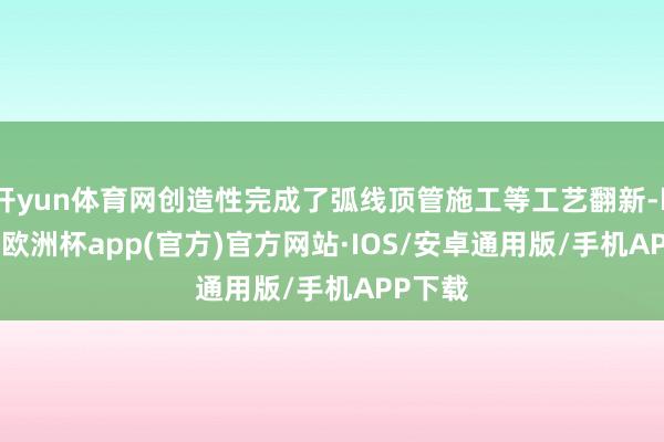 开yun体育网创造性完成了弧线顶管施工等工艺翻新-kaiyun欧洲杯app(官方)官方网站·IOS/安卓通用版/手机APP下载