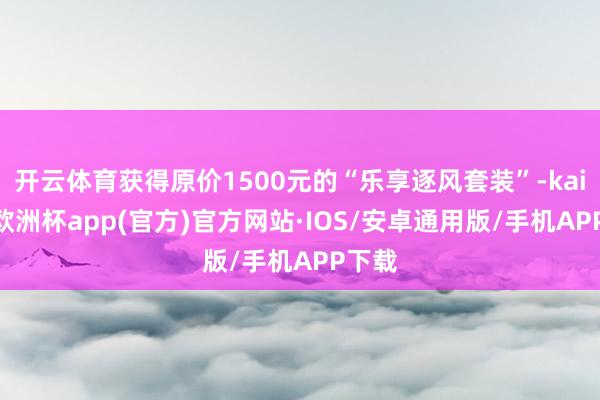 开云体育获得原价1500元的“乐享逐风套装”-kaiyun欧洲杯app(官方)官方网站·IOS/安卓通用版/手机APP下载