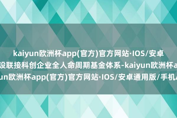 kaiyun欧洲杯app(官方)官方网站·IOS/安卓通用版/手机APP下载建设联接科创企业全人命周期基金体系-kaiyun欧洲杯app(官方)官方网站·IOS/安卓通用版/手机APP下载