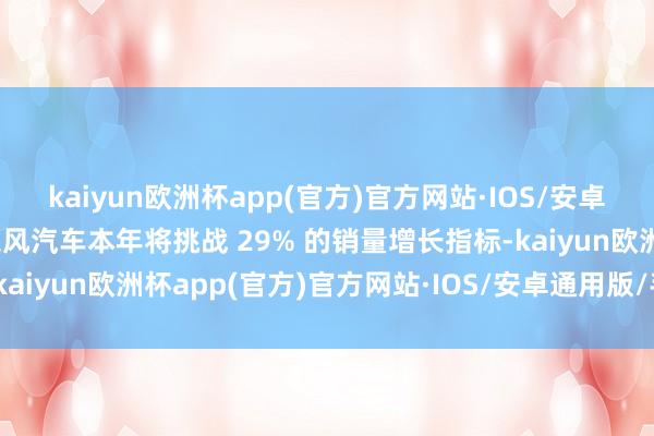 kaiyun欧洲杯app(官方)官方网站·IOS/安卓通用版/手机APP下载东风汽车本年将挑战 29% 的销量增长指标-kaiyun欧洲杯app(官方)官方网站·IOS/安卓通用版/手机APP下载