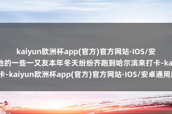 kaiyun欧洲杯app(官方)官方网站·IOS/安卓通用版/手机APP下载他的一些一又友本年冬天纷纷齐跑到哈尔滨来打卡-kaiyun欧洲杯app(官方)官方网站·IOS/安卓通用版/手机APP下载