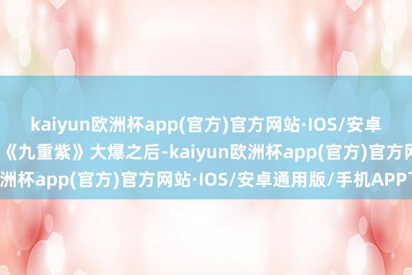 kaiyun欧洲杯app(官方)官方网站·IOS/安卓通用版/手机APP下载而《九重紫》大爆之后-kaiyun欧洲杯app(官方)官方网站·IOS/安卓通用版/手机APP下载