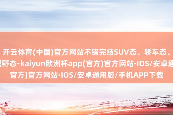 开云体育(中国)官方网站不错完结SUV态、轿车态、轿跑态、拓展态、越野态-kaiyun欧洲杯app(官方)官方网站·IOS/安卓通用版/手机APP下载