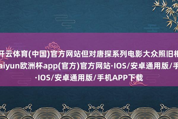 开云体育(中国)官方网站但对唐探系列电影大众照旧相比期待的-kaiyun欧洲杯app(官方)官方网站·IOS/安卓通用版/手机APP下载