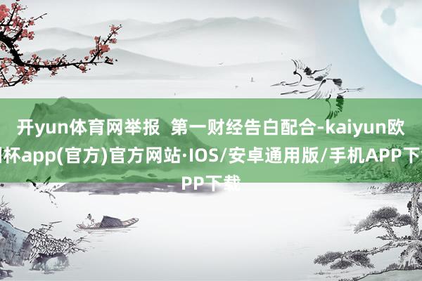 开yun体育网举报  第一财经告白配合-kaiyun欧洲杯app(官方)官方网站·IOS/安卓通用版/手机APP下载