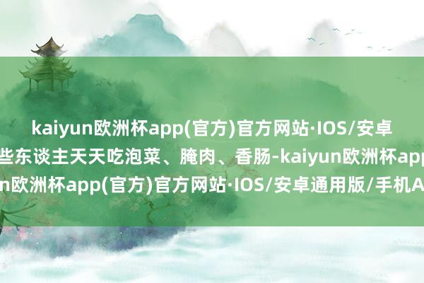 kaiyun欧洲杯app(官方)官方网站·IOS/安卓通用版/手机APP下载有些东谈主天天吃泡菜、腌肉、香肠-kaiyun欧洲杯app(官方)官方网站·IOS/安卓通用版/手机APP下载