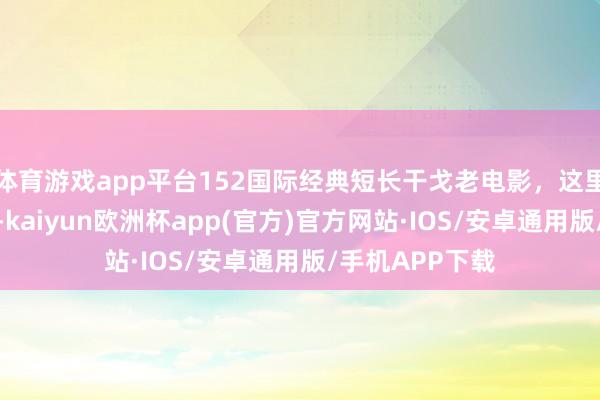 体育游戏app平台152国际经典短长干戈老电影，这里的清早静偷偷-kaiyun欧洲杯app(官方)官方网站·IOS/安卓通用版/手机APP下载