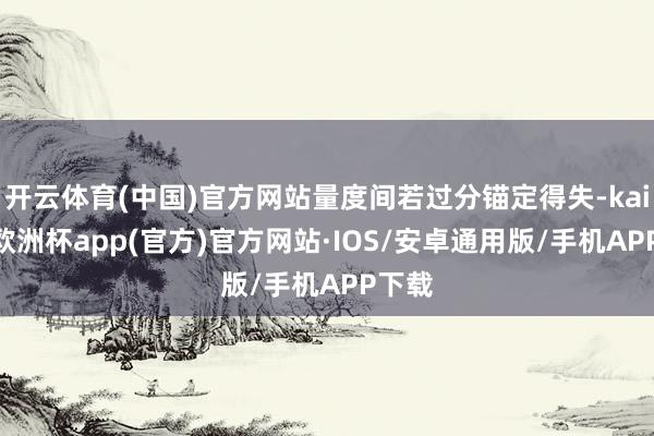 开云体育(中国)官方网站量度间若过分锚定得失-kaiyun欧洲杯app(官方)官方网站·IOS/安卓通用版/手机APP下载