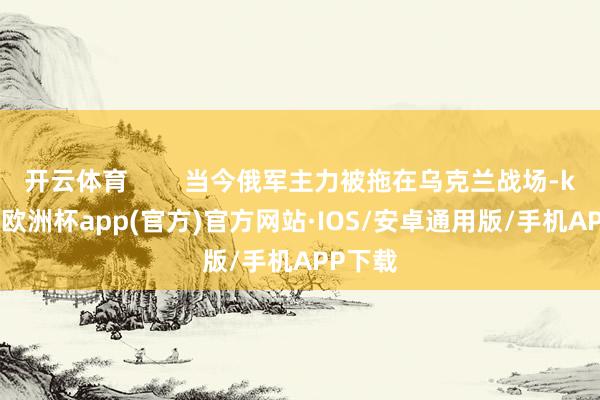 开云体育        当今俄军主力被拖在乌克兰战场-kaiyun欧洲杯app(官方)官方网站·IOS/安卓通用版/手机APP下载