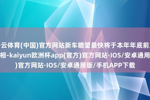 开云体育(中国)官方网站新车瞻望最快将于本年年底前或2026岁首首发亮相-kaiyun欧洲杯app(官方)官方网站·IOS/安卓通用版/手机APP下载