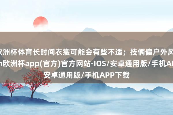 欧洲杯体育长时间衣裳可能会有些不适；技俩偏户外风-kaiyun欧洲杯app(官方)官方网站·IOS/安卓通用版/手机APP下载