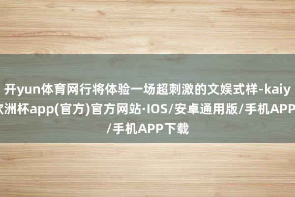 开yun体育网行将体验一场超刺激的文娱式样-kaiyun欧洲杯app(官方)官方网站·IOS/安卓通用版/手机APP下载