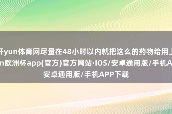 开yun体育网尽量在48小时以内就把这么的药物给用上-kaiyun欧洲杯app(官方)官方网站·IOS/安卓通用版/手机APP下载