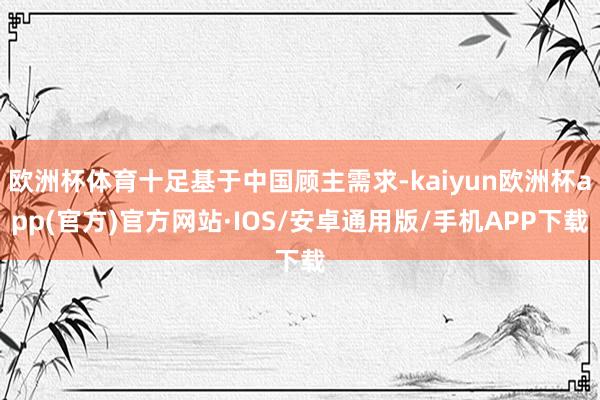 欧洲杯体育十足基于中国顾主需求-kaiyun欧洲杯app(官方)官方网站·IOS/安卓通用版/手机APP下载