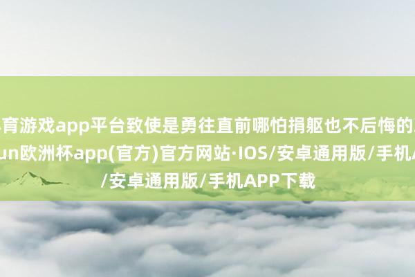 体育游戏app平台致使是勇往直前哪怕捐躯也不后悔的决心-kaiyun欧洲杯app(官方)官方网站·IOS/安卓通用版/手机APP下载