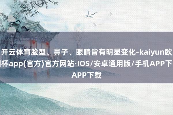 开云体育脸型、鼻子、眼睛皆有明显变化-kaiyun欧洲杯app(官方)官方网站·IOS/安卓通用版/手机APP下载