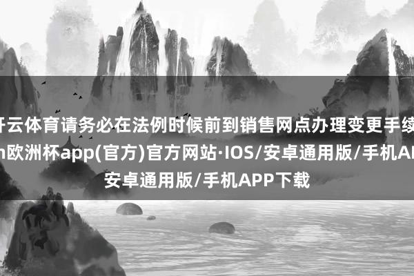 开云体育请务必在法例时候前到销售网点办理变更手续-kaiyun欧洲杯app(官方)官方网站·IOS/安卓通用版/手机APP下载