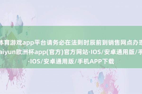 体育游戏app平台请务必在法则时辰前到销售网点办理变更手续-kaiyun欧洲杯app(官方)官方网站·IOS/安卓通用版/手机APP下载