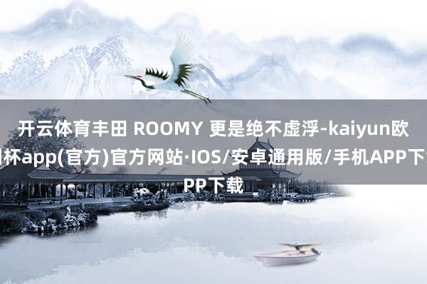 开云体育丰田 ROOMY 更是绝不虚浮-kaiyun欧洲杯app(官方)官方网站·IOS/安卓通用版/手机APP下载