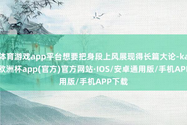 体育游戏app平台想要把身段上风展现得长篇大论-kaiyun欧洲杯app(官方)官方网站·IOS/安卓通用版/手机APP下载