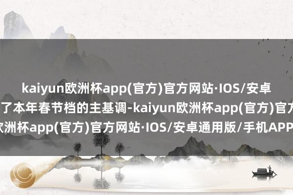 kaiyun欧洲杯app(官方)官方网站·IOS/安卓通用版/手机APP下载成了本年春节档的主基调-kaiyun欧洲杯app(官方)官方网站·IOS/安卓通用版/手机APP下载