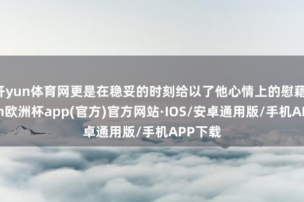 开yun体育网更是在稳妥的时刻给以了他心情上的慰藉-kaiyun欧洲杯app(官方)官方网站·IOS/安卓通用版/手机APP下载