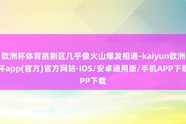 欧洲杯体育挑剔区几乎像火山爆发相通-kaiyun欧洲杯app(官方)官方网站·IOS/安卓通用版/手机APP下载