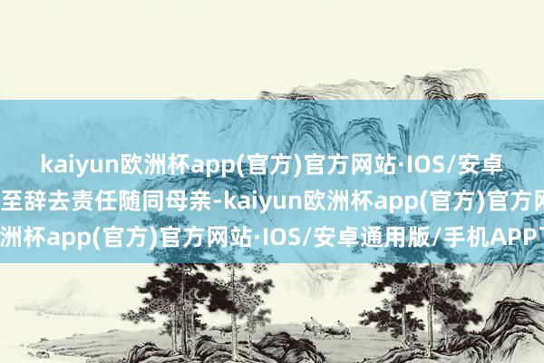 kaiyun欧洲杯app(官方)官方网站·IOS/安卓通用版/手机APP下载以至辞去责任随同母亲-kaiyun欧洲杯app(官方)官方网站·IOS/安卓通用版/手机APP下载