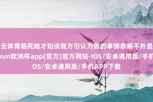 开云体育临死她才知谈我方引认为傲的孝悌恭顺不外是场见笑-kaiyun欧洲杯app(官方)官方网站·IOS/安卓通用版/手机APP下载