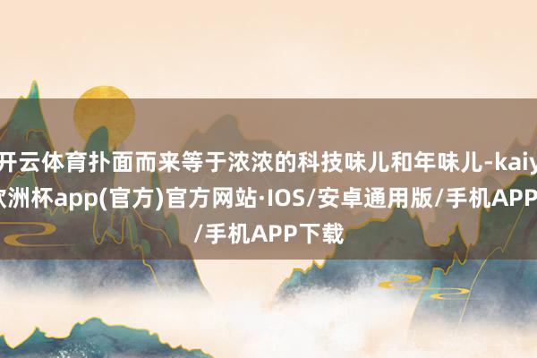 开云体育扑面而来等于浓浓的科技味儿和年味儿-kaiyun欧洲杯app(官方)官方网站·IOS/安卓通用版/手机APP下载