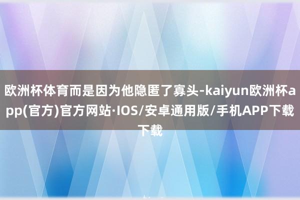 欧洲杯体育而是因为他隐匿了寡头-kaiyun欧洲杯app(官方)官方网站·IOS/安卓通用版/手机APP下载