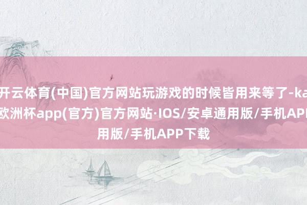 开云体育(中国)官方网站玩游戏的时候皆用来等了-kaiyun欧洲杯app(官方)官方网站·IOS/安卓通用版/手机APP下载