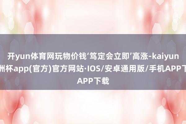 开yun体育网玩物价钱‘笃定会立即’高涨-kaiyun欧洲杯app(官方)官方网站·IOS/安卓通用版/手机APP下载