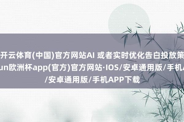 开云体育(中国)官方网站AI 或者实时优化告白投放策略-kaiyun欧洲杯app(官方)官方网站·IOS/安卓通用版/手机APP下载