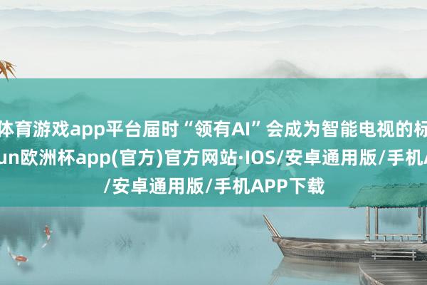 体育游戏app平台届时“领有AI”会成为智能电视的标配-kaiyun欧洲杯app(官方)官方网站·IOS/安卓通用版/手机APP下载