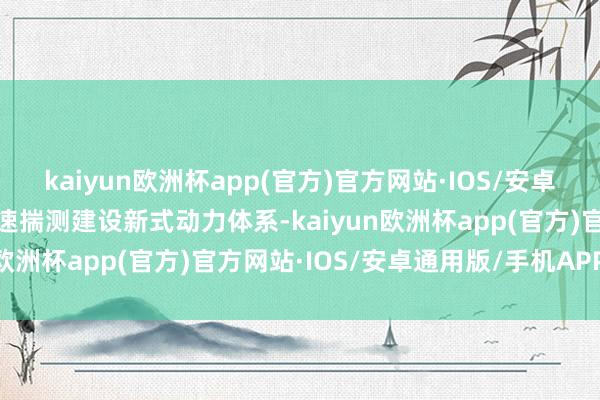 kaiyun欧洲杯app(官方)官方网站·IOS/安卓通用版/手机APP下载加速揣测建设新式动力体系-kaiyun欧洲杯app(官方)官方网站·IOS/安卓通用版/手机APP下载