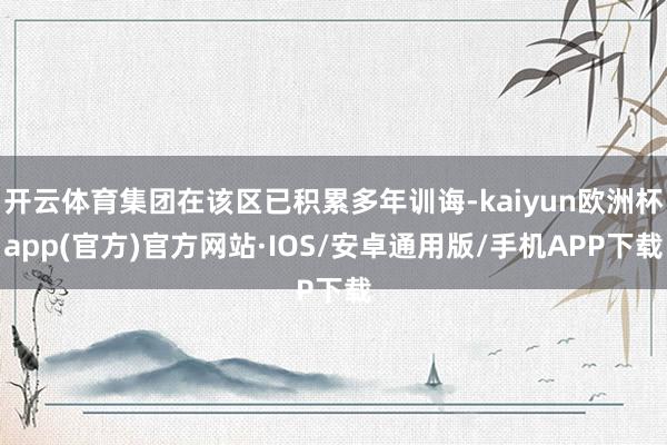 开云体育集团在该区已积累多年训诲-kaiyun欧洲杯app(官方)官方网站·IOS/安卓通用版/手机APP下载