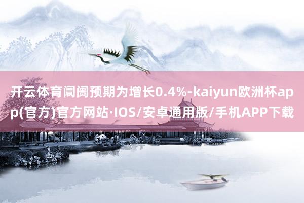 开云体育阛阓预期为增长0.4%-kaiyun欧洲杯app(官方)官方网站·IOS/安卓通用版/手机APP下载