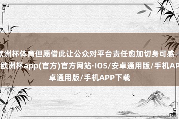 欧洲杯体育但愿借此让公众对平台责任愈加切身可感-kaiyun欧洲杯app(官方)官方网站·IOS/安卓通用版/手机APP下载