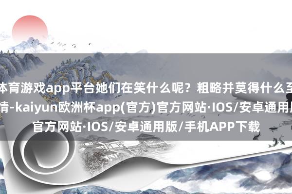 体育游戏app平台她们在笑什么呢？粗略并莫得什么至极值得欢笑的事情-kaiyun欧洲杯app(官方)官方网站·IOS/安卓通用版/手机APP下载