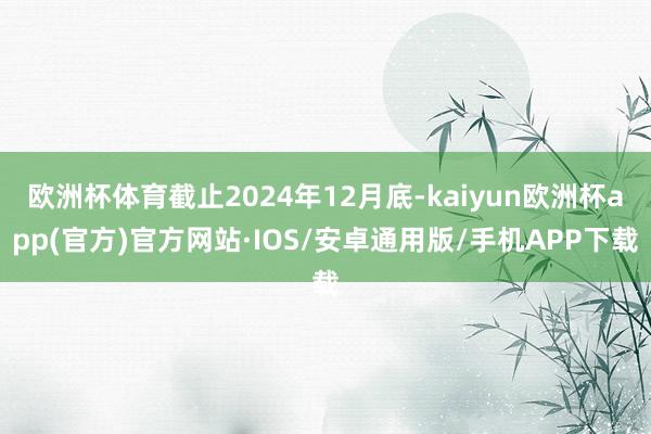 欧洲杯体育截止2024年12月底-kaiyun欧洲杯app(官方)官方网站·IOS/安卓通用版/手机APP下载