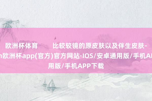 欧洲杯体育        比较较镜的原皮肤以及伴生皮肤-kaiyun欧洲杯app(官方)官方网站·IOS/安卓通用版/手机APP下载