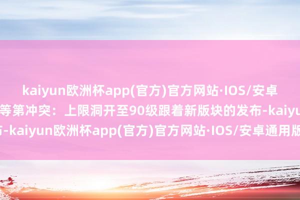 kaiyun欧洲杯app(官方)官方网站·IOS/安卓通用版/手机APP下载二、等第冲突：上限洞开至90级跟着新版块的发布-kaiyun欧洲杯app(官方)官方网站·IOS/安卓通用版/手机APP下载